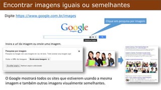 Encontrar imagens iguais ou semelhantes
Digite https://www.google.com.br/images
Insira a url da imagem ou envie uma imagem.
Clique em pesquisa por imagem
O Google mostrará todos os sites que estiverem usando a mesma
imagem e também outras imagens visualmente semelhantes.
 