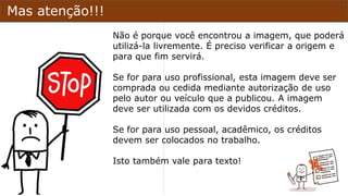 Mas atenção!!!
Não é porque você encontrou a imagem, que poderá
utilizá-la livremente. É preciso verificar a origem e
para que fim servirá.
Se for para uso profissional, esta imagem deve ser
comprada ou cedida mediante autorização de uso
pelo autor ou veículo que a publicou. A imagem
deve ser utilizada com os devidos créditos.
Se for para uso pessoal, acadêmico, os créditos
devem ser colocados no trabalho.
Isto também vale para texto!
 