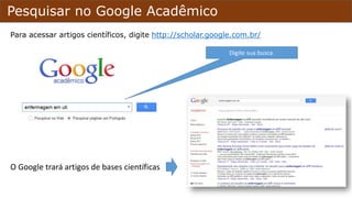 Pesquisar no Google Acadêmico
Para acessar artigos científicos, digite http://scholar.google.com.br/
O Google trará artigos de bases científicas
Digite sua busca.
 