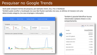 Pesquisar no Google Trends
Você poderá comparar termos de pesquisa, por exemplo: Enem, Sisu, Fies e Vestibular.
Também pode escolher a localização (São Paulo) o período, (os últimos 12 meses) e em uma determinada
categoria, (empregos e educação).
Também é possível identificar buscas
relacionada à palavra-chave e o seu
comportamento.
 