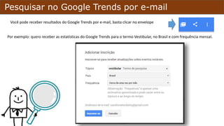 Pesquisar no Google Trends por e-mail
Você poderá receber resultados do Google Trends por e-mail, basta clicar no envelope,
no menu da página.
Por exemplo: quero receber as estatísticas do Google Trends para o termo Vestibular, no Brasil e com frequência mensal.
 
