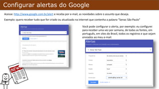 Configurar alertas do Google
Acesse: http://www.google.com.br/alert e receba por e-mail, as novidades sobre o assunto que desejar.
Exemplo: quero receber tudo que for criado ou atualizado na internet que contenha a palavra “Senac São Paulo”
Você pode configurar o alerta, por exemplo: eu configurei
para receber uma vez por semana, de todas as fontes, em
português, em sites do Brasil, quero todos os registros e que
sejam enviados ao meu e-mail.
sandro@sp.senac.br
 
