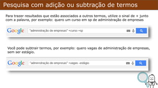 Pesquisa com adição ou subtração de termos
Para trazer resultados que estão associados a outros termos, utilize o sinal de + junto
com a palavra, por exemplo: quero um curso em sp de administração de empresas
Você pode subtrair termos, por exemplo: quero vagas de administração de empresas,
sem ser estágio.
 