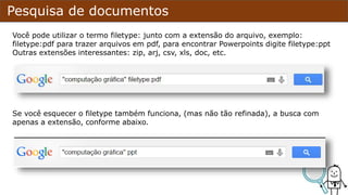Pesquisa de documentos
Você pode utilizar o termo filetype: junto com a extensão do arquivo, exemplo:
filetype:pdf para trazer arquivos em pdf, para encontrar PowerPoints digite filetype:ppt
Outras extensões interessantes: zip, arj, csv, xls, doc, entre outras.
Se você esquecer o filetype utilize somente a extensão no final. dá certo mas não é tão
refinado quanto o filetype.
 