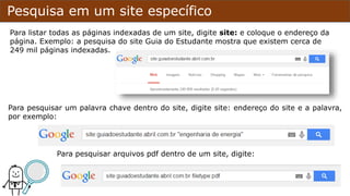 Pesquisa em um site específico
Para listar todas as páginas indexadas de um site, digite site: e coloque o endereço da
página. Exemplo: a pesquisa do site Guia do Estudante mostra que existem cerca de
249 mil páginas indexadas.
Para pesquisar um palavra chave dentro do site, digite site: endereço do site e a palavra,
por exemplo:
Para pesquisar arquivos pdf dentro de um site, digite:
 