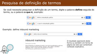 Pesquisa de definição de termos
Se você necessita pesquisar a definição de um termo, digite a palavra define seguida do
termo, ou a palavra o que é, exemplo:
Exemplo: define inbound marketing
O resultado aparecerá desta
forma ou também em forma de
página da web que contenham
conteúdo explicativo.
 