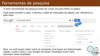 Ferramentas de pesquisa
O item Ferramentas de pesquisa pode ser muito útil para filtrar os dados.
Você pode escolher o país, o idioma, a data da indexação da página, por relevância e
pelo local.
Dica: se você quiser saber como se comporta uma busca em determinada
cidade, mude o local, o seu Google vai trazer resultados como você
estivesse nesta localidade.
 