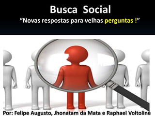Busca Social
      “Novas respostas para velhas perguntas !”




Por: Felipe Augusto, Jhonatam da Mata e Raphael Voltoline
 