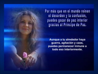 Aunque a tu alrededor haya guerra, agitación y caos, puedes permanecer inmune a todo eso interiormente. Por más que en el mundo reinen  el desorden y la confusión,  puedes gozar de paz interior  gracias al Príncipe de Paz.  