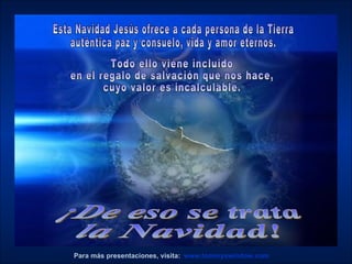 www.tommyswindow.com    Para más presentaciones, visita: ¡De eso se trata  la Navidad! Esta Navidad Jesús ofrece a cada persona de la Tierra  auténtica paz y consuelo, vida y amor eternos.  Todo ello viene incluido  en el regalo de salvación que nos hace,  cuyo valor es incalculable. 