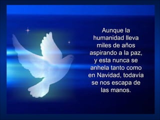 Aunque la humanidad lleva miles de años aspirando a la paz, y esta nunca se anhela tanto como en Navidad, todavía se nos escapa de las manos. 