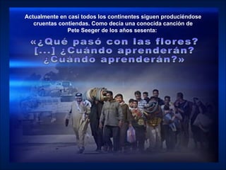 Actualmente en casi todos los continentes siguen produciéndose cruentas contiendas. Como decía una conocida canción de  Pete Seeger de los años sesenta:   «¿Qué pasó con las flores?  [...] ¿Cuándo aprenderán?  ¿Cuándo aprenderán?» 