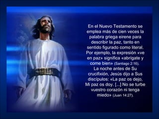 En el Nuevo Testamento se emplea más de cien veces la palabra griega eirene para describir la paz, tanto en sentido figurado como literal. Por ejemplo, la expresión «ve en paz» significa «abrígate y come bien»  (Santiago 2:16).   La noche antes de Su crucifixión, Jesús dijo a Sus discípulos: «La paz os dejo, Mi paz os doy. [...] No se turbe vuestro corazón ni tenga miedo»  (Juan 14:27). 