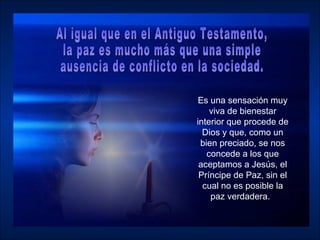 Es una sensación muy viva de bienestar interior que procede de Dios y que, como un bien preciado, se nos concede a los que aceptamos a Jesús, el Príncipe de Paz, sin el cual no es posible la paz verdadera.  Al igual que en el Antiguo Testamento,  la paz es mucho más que una simple ausencia de conflicto en la sociedad.  