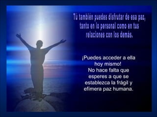¡Puedes acceder a ella hoy mismo!  No hace falta que esperes a que se establezca la frágil y efímera paz humana. Tú también puedes disfrutar de esa paz,  tanto en lo personal como en tus relaciones con los demás.  
