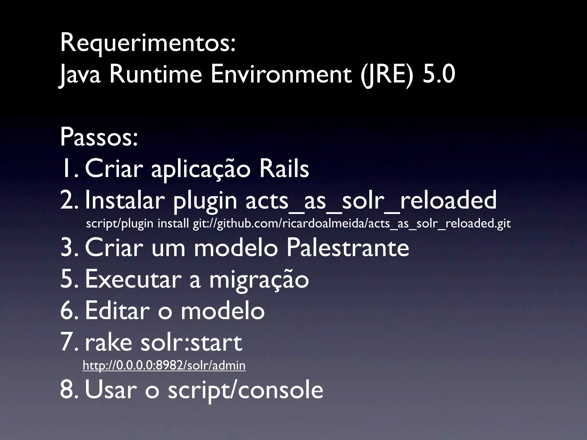 Requerimentos:
Java Runtime Environment (JRE) 5.0

Passos:
1. Criar aplicação Rails
2. Instalar plugin acts_as_solr_reloaded

   script/plugin install git://github.com/ricardoalmeida/acts_as_solr_reloaded.git

3. Criar um modelo Palestrante
5. Executar a migração
6. Editar o modelo
7. rake solr:start
    http://0.0.0.0:8982/solr/admin

8. Usar o script/console
 