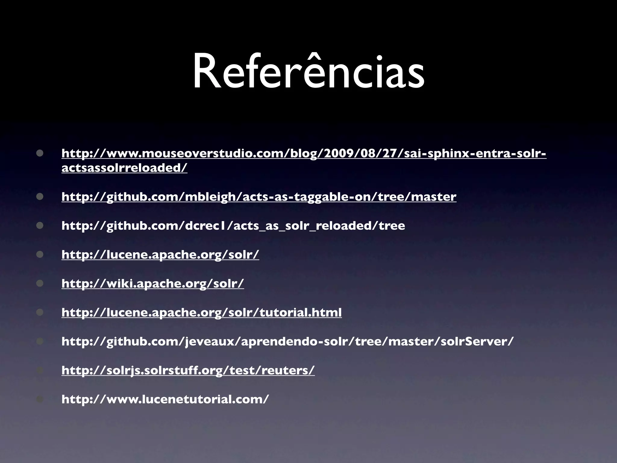 Referências
•   http://www.mouseoverstudio.com/blog/2009/08/27/sai-sphinx-entra-solr-
    actsassolrreloaded/

•   http://github.com/mbleigh/acts-as-taggable-on/tree/master

•   http://github.com/dcrec1/acts_as_solr_reloaded/tree

•   http://lucene.apache.org/solr/

•   http://wiki.apache.org/solr/

•   http://lucene.apache.org/solr/tutorial.html

•   http://github.com/jeveaux/aprendendo-solr/tree/master/solrServer/

•   http://solrjs.solrstuff.org/test/reuters/

•   http://www.lucenetutorial.com/
 
