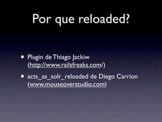 Por que reloaded?

• Plugin de Thiago Jackiw
  (http://www.railsfreaks.com/)
• acts_as_solr_reloaded de Diego Carrion
  (www.mouseoverstudio.com)
 