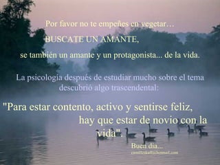 La psicología después de estudiar mucho sobre el tema descubrió algo trascendental:   " Para estar contento, activo y sentirse feliz,  hay que estar de novio con la vida".   Por favor no te empeñes en vegetar… BUSCATE UN AMANTE,  se también un amante y un protagonista... de la vida.   Buen dia... [email_address] 