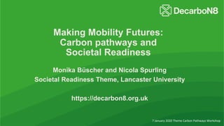 Making Mobility Futures:
Carbon pathways and
Societal Readiness
Monika Büscher and Nicola Spurling
Societal Readiness Theme, Lancaster University
https://decarbon8.org.uk
7 January 2020 Theme Carbon Pathways Workshop
 