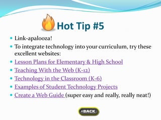 Hot Tip #5
 Link-apalooza!
 To integrate technology into your curriculum, try these
    excellent websites:
   Lesson Plans for Elementary & High School
   Teaching With the Web (K-12)
   Technology in the Classroom (K-6)
   Examples of Student Technology Projects
   Create a Web Guide (super easy and really, really neat!)
 