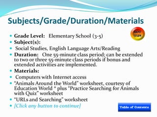 Subjects/Grade/Duration/Materials
   Grade Level: Elementary School (3-5)
   Subject(s):
    Social Studies, English Language Arts/Reading
   Duration: One 55-minute class period; can be extended
    to two or three 55-minute class periods if bonus and
    extended activities are implemented.
   Materials:
    Computers with Internet access
   “Animals Around the World” worksheet, courtesy of
    Education World ® plus “Practice Searching for Animals
    with Quiz” worksheet
   “URLs and Searching” worksheet
   [Click any button to continue]
 