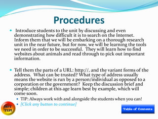 Procedures
 Introduce students to the unit by discussing and even
  demonstrating how difficult it is to search on the Internet.
  Inform them that we will be embarking on a thorough research
  unit in the near future, but for now, we will be learning the tools
  we need in order to be successful. They will learn how to find
  websites about animals and read through to pick out important
  information.

 Tell them the parts of a URL: http://, and the variant forms of the
  address. What can be trusted? What type of address usually
  means the website is run by a person/individual as opposed to a
  corporation or the government? Keep the discussion brief and
  simple; children at this age learn best by example, which will
  come soon.
    TIP: Always work with and alongside the students when you can!
    [Click any button to continue]
 