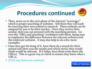 Procedures continued
 Then, move on to the next phase of the Internet “scavenger,”
  which is proper searching of websites. Tell them they will each
  be receiving their own animal to research. These animals can be
  assigned by you or by their teacher. Once they receive their
  animal, then you can proceed with the searching portion. Go
  over the “URLs and searching” worksheet with them, being sure
  to emphasize the difference between the relevant websites and
  the irrelevant websites. It may also help to do a few more
  examples.
 Once they get the hang of it, have them do a search for their
  animal and show you the results and which one(s) they would
  think would be relevant. If it helps, have them write down the
  URL(s). This is a great way to check to ensure they know what a
  URL is.
 [Click any button to continue]
 
