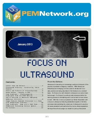 January 2013

FOCUS ON
ULTRASOUND
Contents:
Letter from the Editors.....................1
Ultrasound Training - Lorraine Ng, David
Kessler.....................................2
Pearls and Pitfalls of Ultrasonography......4
Board Review - Imaging in PEM...............5
Case Highlight - Intussusception............7
Highlights from the SOEM Meeting............8
Top 10 Articles in Pediatric Emergency
Medicine, 2011-2012.........................9
Image Feature: Bedside Ultrasound in a Baby
with Respiratory Distress..................10
Case Highlight: Baby with a Neck Mass.....11
PEMNetwork Fellowship Section Update.......12
For Authors................................13

From the Editors:
Ultrasound is becoming an increasingly useful and vital part of the
practice of pediatric emergency medicine. PEM Ultrasound
fellowships are emerging, and new uses for ultrasound in our
daily practice are being described in the literature on a constant
basis. For those of us with interest in ultrasound, we cannot learn
fast enough. For those of us without solid ultrasound skills, the
learning process is intimidating and it can be hard to know where
to start. With this in mind, we present our Winter Newsletter with
a focus on ultrasound, featuring established experts in the ﬁeld,
and cases demonstrating the varied use of ultrasound in practice.
All cases presented were performed by novice ultrasonographers.
We hope this will encourage our readers to pick up that probe!

[1]

 