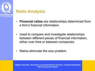 Ratio Analysis
• Financial ratios are relationships determined from
a firm’s financial information.
• Used to compare and investigate relationships
between different pieces of financial information,
either over time or between companies.
• Ratios eliminate the size problem.
 