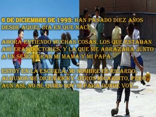 6 de diciembre de 1993: Han pasado diez años desde aquel día en que nací.ahora entiendo muchas cosas, los que estaban ahí eran doctores, y la que me abrazaba junto a un señor eran mi mamá y mi papá. Estoy en la escuela, mi nombre es Ricardo, algunos me dicen Ricky, otros Ricardito, pero aun así, no sé quien soy ni para donde voy…