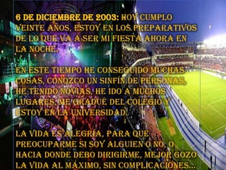 6 de diciembre de 2003: Hoy cumplo veinte años, estoy en los preparativos de lo que va a ser mi fiesta ahora en la noche. En este tiempo he conseguido muchas cosas, conozco un sinfín de personas, he tenido novias, he ido a muchos lugares, me gradué del colegio y estoy en la universidad. La vida es alegría, para que preocuparme si soy alguien o no, o hacia donde debo dirigirme, mejor gozo la vida al máximo, sin complicaciones…