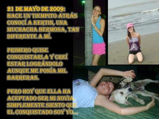 21 de mayo de 2009: Hace un tiempito atrás conocí a Kertin, una muchacha hermosa, tan diferente a mí. primero quise conquistarla y creí estar lográndolo aunque me ponía mil barreras. pero hoy que ella ha aceptado ser mi novia, simplemente siento que el conquistado soy yo… 
