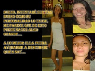 Bueno, intentaré ser tan bueno como su personalidad lo exige, me parece que de esto puede nacer algo grande….A lo mejor ella pueda ayudarme a descubrir quién soy….