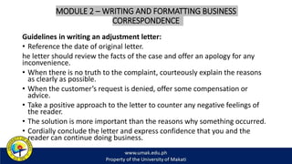 MODULE 2 – WRITING AND FORMATTING BUSINESS
CORRESPONDENCE
Guidelines in writing an adjustment letter:
• Reference the date of original letter.
he letter should review the facts of the case and offer an apology for any
inconvenience.
• When there is no truth to the complaint, courteously explain the reasons
as clearly as possible.
• When the customer’s request is denied, offer some compensation or
advice.
• Take a positive approach to the letter to counter any negative feelings of
the reader.
• The solution is more important than the reasons why something occurred.
• Cordially conclude the letter and express confidence that you and the
reader can continue doing business.
 