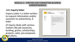 MODULE 2 – WRITING AND FORMATTING BUSINESS
CORRESPONDENCE
4.4. Inquiry letter
Inquiry Letter is a letter written
to request information and/or
ascertain its authenticity. A
letter
of inquiry deals with various
matters like job vacancies,
funding, grants, scholarships,
projects, sales, pre-proposals
and others.
 