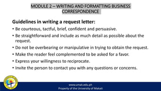 MODULE 2 – WRITING AND FORMATTING BUSINESS
CORRESPONDENCE
Guidelines in writing a request letter:
• Be courteous, tactful, brief, confident and persuasive.
• Be straightforward and include as much detail as possible about the
request.
• Do not be overbearing or manipulative in trying to obtain the request.
• Make the reader feel complemented to be asked for a favor.
• Express your willingness to reciprocate.
• Invite the person to contact you with any questions or concerns.
 