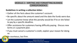 MODULE 2 – WRITING AND FORMATTING BUSINESS
CORRESPONDENCE
Guidelines in writing a collection letter:
• Gather all the facts about the customer’s account.
• Be specific about the amount owed and the date the funds were due.
• Let the customer know what the penalty would be if he or she failed
to pay by a specific deadline.
• Offer assistance for customers having difficulty paying. Discuss new
terms or a payment plan.
• If you must cancel a customer’s credit, explain your reason for doing
so.
• Be courteous, but firm.
 