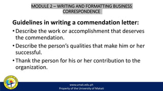 MODULE 2 – WRITING AND FORMATTING BUSINESS
CORRESPONDENCE
Guidelines in writing a commendation letter:
• Describe the work or accomplishment that deserves
the commendation.
• Describe the person’s qualities that make him or her
successful.
• Thank the person for his or her contribution to the
organization.
 