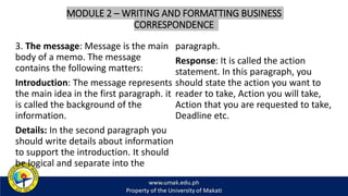 MODULE 2 – WRITING AND FORMATTING BUSINESS
CORRESPONDENCE
3. The message: Message is the main
body of a memo. The message
contains the following matters:
Introduction: The message represents
the main idea in the first paragraph. it
is called the background of the
information.
Details: In the second paragraph you
should write details about information
to support the introduction. It should
be logical and separate into the
paragraph.
Response: It is called the action
statement. In this paragraph, you
should state the action you want to
reader to take, Action you will take,
Action that you are requested to take,
Deadline etc.
 