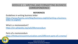 MODULE 2 – WRITING AND FORMATTING BUSINESS
CORRESPONDENCE
REFERENCES
Guidelines in writing business letter
https://www.fluentu.com/blog/business-english/writing-a-business-
letter-in-english/
What is a memorandum?
https://en.wikipedia.org/wiki/Memorandum
Parts of a memorandum
https://thebusinesscommunication.com/different-parts-of-a-memo/
 