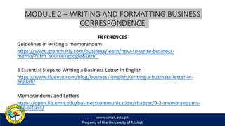 MODULE 2 – WRITING AND FORMATTING BUSINESS
CORRESPONDENCE
REFERENCES
Guidelines in writing a memorandum
https://www.grammarly.com/business/learn/how-to-write-business-
memo/?utm_source=google&utm_
8 Essential Steps to Writing a Business Letter in English
https://www.fluentu.com/blog/business-english/writing-a-business-letter-in-
english/
Memorandums and Letters
https://open.lib.umn.edu/businesscommunication/chapter/9-2-memorandums-
and-letters/
 