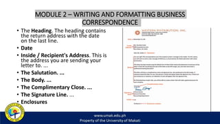 MODULE 2 – WRITING AND FORMATTING BUSINESS
CORRESPONDENCE
• The Heading. The heading contains
the return address with the date
on the last line.
• Date
• Inside / Recipient's Address. This is
the address you are sending your
letter to. ...
• The Salutation. ...
• The Body. ...
• The Complimentary Close. ...
• The Signature Line. ...
• Enclosures
 