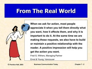 From The Real World When we ask for action, most people appreciate it when you tell them directly what you want, how it affects them, and why it is important to do it. At the same time we are making these requests, we also have to build or maintain a positive relationship with the reader. A positive impression will help you get the action you want. Fred G. Withers, Managing Partner Ernst & Young, Vancouver 