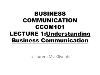BUSINESS
COMMUNICATION
CCOM101
LECTURE 1:Understanding
Business Communication
Lecturer : Ms. Glynnis
 