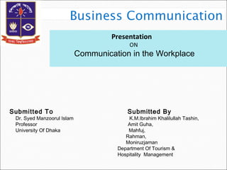 Presentation
ON
Communication in the Workplace
Submitted To Submitted By
Dr. Syed Manzoorul Islam K.M.Ibrahim Khalilullah Tashin,
Professor Amit Guha,
University Of Dhaka Mahfuj,
Rahman,
Moniruzjaman
Department Of Tourism &
Hospitality Management
 
