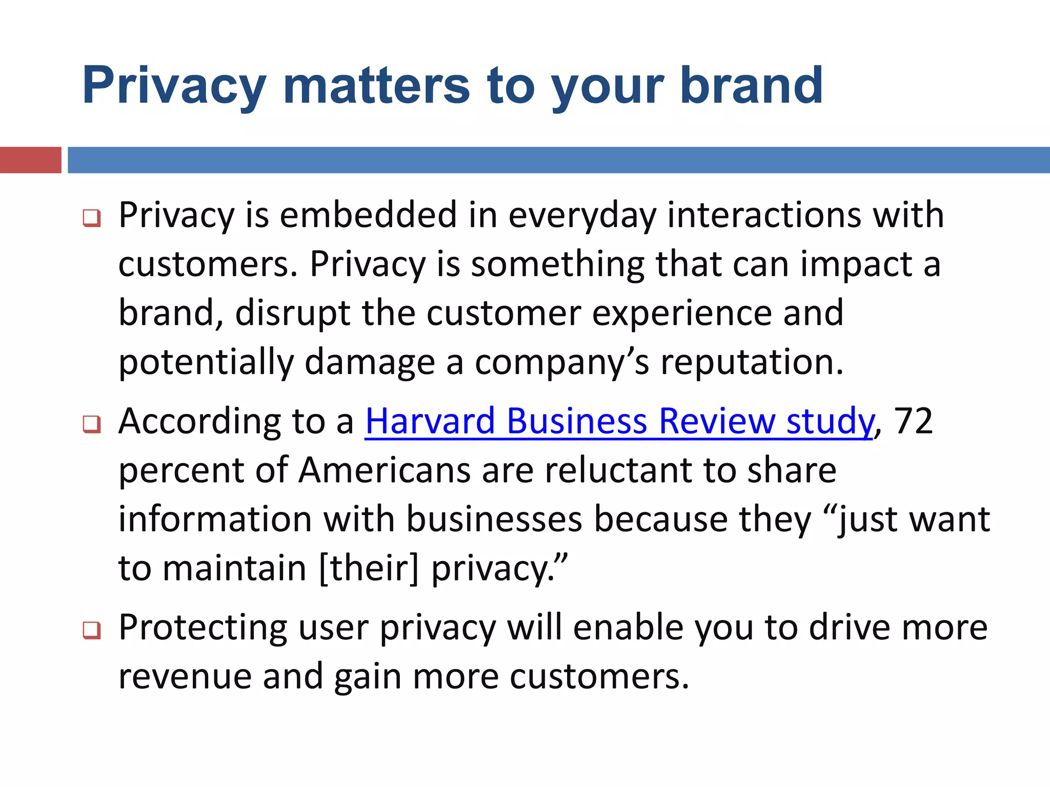 Privacy matters to your brand
 Privacy is embedded in everyday interactions with
customers. Privacy is something that can impact a
brand, disrupt the customer experience and
potentially damage a company’s reputation.
 According to a Harvard Business Review study, 72
percent of Americans are reluctant to share
information with businesses because they “just want
to maintain [their] privacy.”
 Protecting user privacy will enable you to drive more
revenue and gain more customers.
 