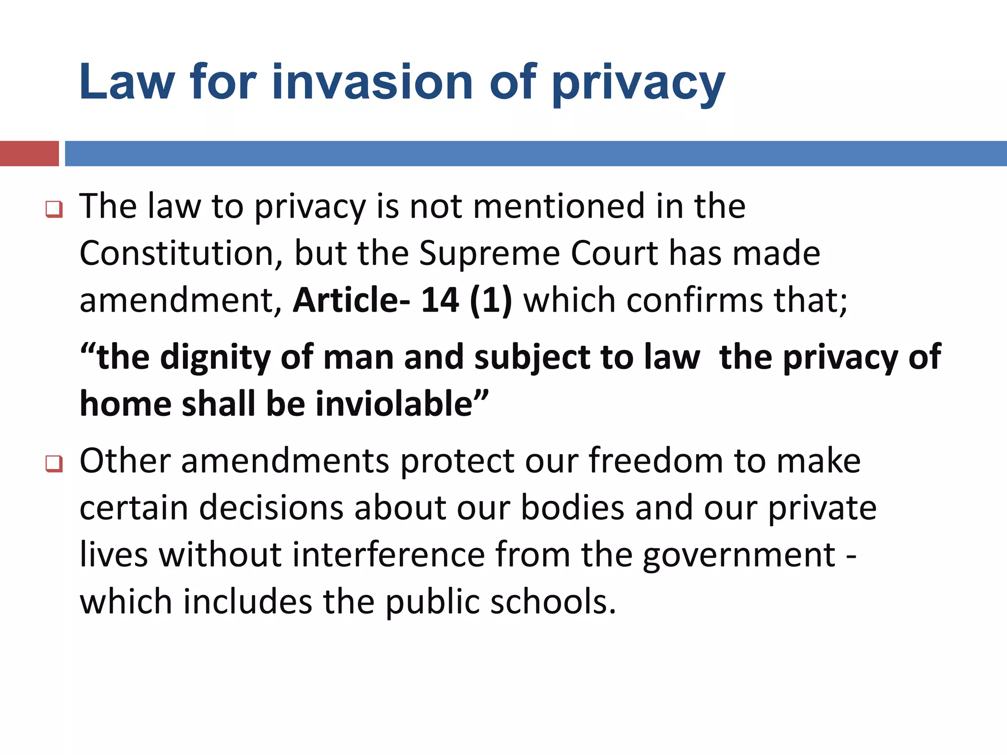 Law for invasion of privacy
 The law to privacy is not mentioned in the
Constitution, but the Supreme Court has made
amendment, Article- 14 (1) which confirms that;
“the dignity of man and subject to law the privacy of
home shall be inviolable”
 Other amendments protect our freedom to make
certain decisions about our bodies and our private
lives without interference from the government -
which includes the public schools.
 
