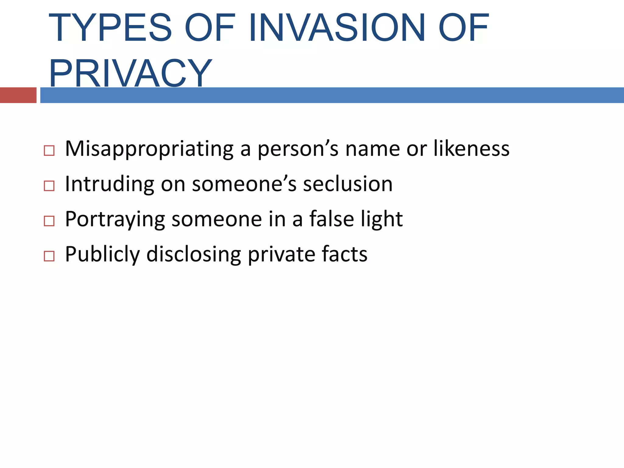 TYPES OF INVASION OF
PRIVACY
 Misappropriating a person’s name or likeness
 Intruding on someone’s seclusion
 Portraying someone in a false light
 Publicly disclosing private facts
 