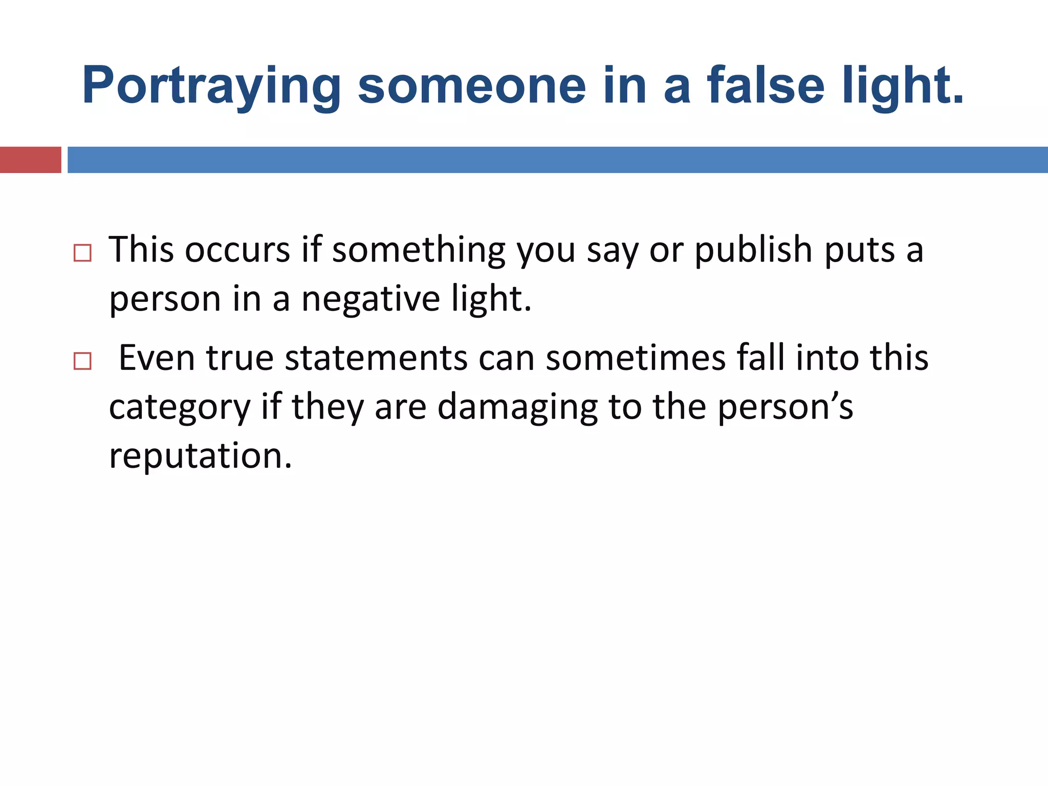Portraying someone in a false light.
 This occurs if something you say or publish puts a
person in a negative light.
 Even true statements can sometimes fall into this
category if they are damaging to the person’s
reputation.
 